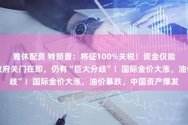 雅休配资 特朗普：将征100%关税！资金仅能坚持最后一天，美国政府关门在即，仍有“巨大分歧”！国际金价大涨，油价暴跌，中国资产爆发