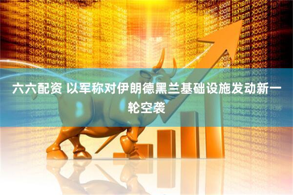 六六配资 以军称对伊朗德黑兰基础设施发动新一轮空袭