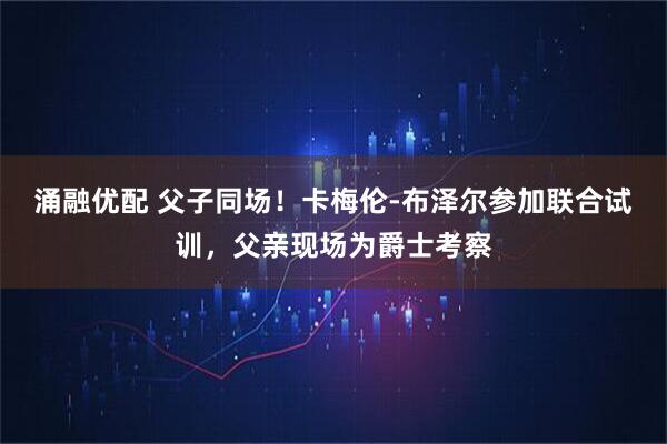 涌融优配 父子同场！卡梅伦-布泽尔参加联合试训，父亲现场为爵士考察