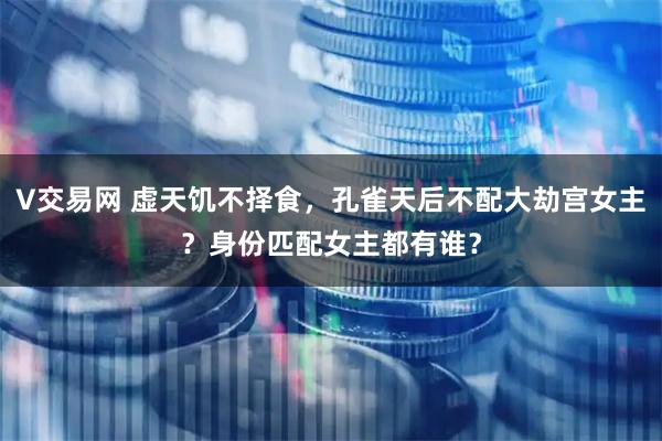 V交易网 虚天饥不择食，孔雀天后不配大劫宫女主？身份匹配女主都有谁？