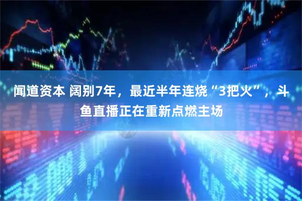 闻道资本 阔别7年，最近半年连烧“3把火”，斗鱼直播正在重新点燃主场