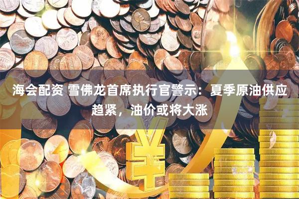 海会配资 雪佛龙首席执行官警示：夏季原油供应趋紧，油价或将大涨